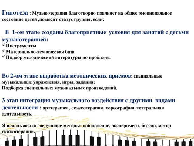 Гипотеза : Музыкотерапия благотворно повлияет на общее эмоциональное состояние детей ,повысит статус группы, если:   В 1-ом этапе созданы благоприятные условия для занятий с детьми музыкотерапией: Инструменты Материально-техническая база Подбор методической литературы по проблеме.   Во 2-ом этапе выработка методических приемов : специальные музыкальные упражнения, игры, задания; Подборка специальных музыкальных произведений.  3 этап интеграция музыкального воздействия с другими видами деятельности  : арттерапия , сказкотерапия, хореография, театральная деятельность.  Я использовала следующие методы: наблюдение, эксперимент, беседа, метод сказкотерапии.     