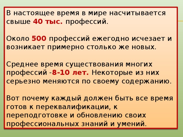 В настоящее время в мире насчитывается свыше 40 тыс. профессий. Около 500 профессий ежегодно исчезает и возникает примерно столько же новых. Среднее время существования многих профессий - 8-10 лет. Некоторые из них серьезно меняются по своему содержанию. Вот почему каждый должен быть все время готов к переквалификации, к переподготовке и обновлению своих профессиональных знаний и умений.