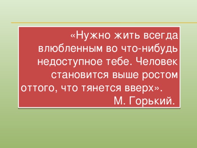 «Нужно жить всегда влюбленным во что-нибудь недоступное тебе. Человек становится выше ростом оттого, что тянется вверх». М. Горький.