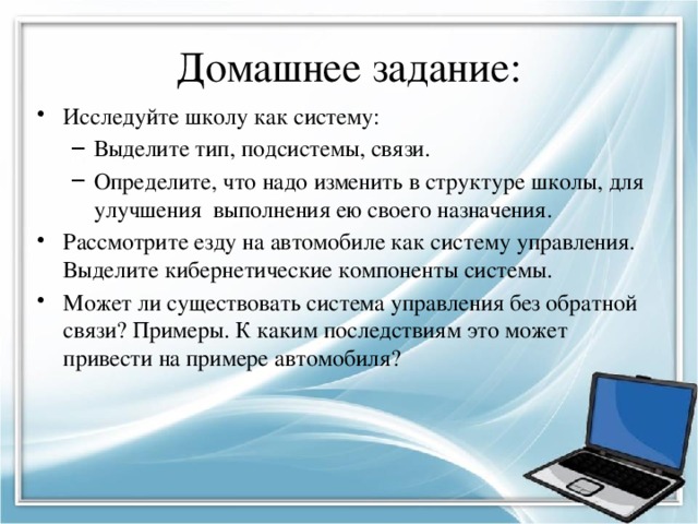 Домашнее задание: Исследуйте школу как систему: Выделите тип, подсистемы, связи. Определите, что надо изменить в структуре школы, для улучшения выполнения ею своего назначения. Выделите тип, подсистемы, связи. Определите, что надо изменить в структуре школы, для улучшения выполнения ею своего назначения. Рассмотрите езду на автомобиле как систему управления. Выделите кибернетические компоненты системы. Может ли существовать система управления без обратной связи? Примеры. К каким последствиям это может привести на примере автомобиля? 