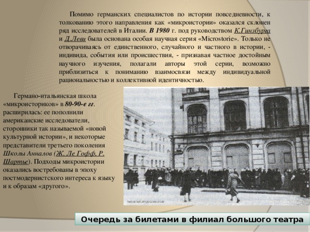 Помимо германских специалистов по истории повседневности, к толкованию этого направления как «микроистории» оказался склонен ряд исследователей в Италии. В 1980 г. под руководством К.Гинзбурга и  Д.Леви  была основана особая научная серия «Microstorie». Только не отворачиваясь от единственного, случайного и частного в истории, - индивида, события или происшествия, - признавая частное достойным научного изучения, полагали авторы этой серии, возможно приблизиться к пониманию взаимосвязи между индивидуальной рациональностью и коллективной идентичностью. Германо-итальянская школа «микроисториков» в 80-90-е гг . расширилась: ее пополнили американские исследователи, сторонники так называемой «новой культурной истории», и некоторые представители третьего поколения Школы Анналов ( Ж. Ле Гофф, Р. Шартье ). Подходы микроистории оказались востребованы в эпоху постмодернистского интереса к языку и к образам «другого». Очередь за билетами в филиал большого театра 