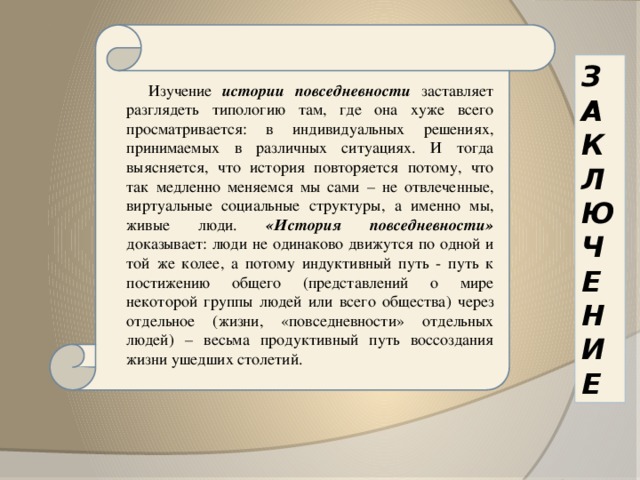 Изучение истории повседневности заставляет разглядеть типологию там, где она хуже всего просматривается: в индивидуальных решениях, принимаемых в различных ситуациях. И тогда выясняется, что история повторяется потому, что так медленно меняемся мы сами – не отвлеченные, виртуальные социальные структуры, а именно мы, живые люди. «История повседневности» доказывает: люди не одинаково движутся по одной и той же колее, а потому индуктивный путь - путь к постижению общего (представлений о мире некоторой группы людей или всего общества) через отдельное (жизни, «повседневности» отдельных людей) – весьма продуктивный путь воссоздания жизни ушедших столетий.  З А К Л Ю Ч Е Н И Е 
