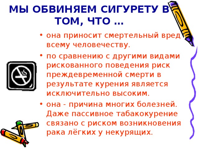 МЫ ОБВИНЯЕМ СИГУРЕТУ В ТОМ, ЧТО … она приносит смертельный вред всему человечеству. по сравнению с другими видами рискованного поведения риск преждевременной смерти в результате курения является исключительно высоким. она - причина многих болезней. Даже пассивное табакокурение связано с риском возникновения рака лёгких у некурящих. 