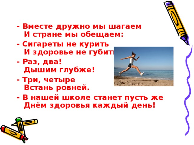 - Вместе дружно мы шагаем  И стране мы обещаем: - Сигареты не курить  И здоровье не губить! - Раз, два!  Дышим глубже! - Три, четыре  Встань ровней. - В нашей школе станет пусть же  Днём здоровья каждый день! 