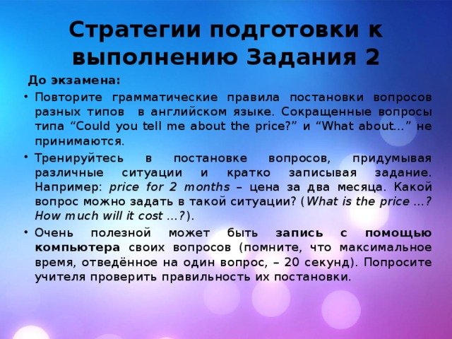 Стратегии подготовки к выполнению Задания 2 До экзамена: Повторите грамматические правила постановки вопросов разных типов в английском языке. Сокращенные вопросы типа “Could you tell me about the price?” и “What about…” не принимаются. Тренируйтесь в постановке вопросов, придумывая различные ситуации и кратко записывая задание. Например: price for 2 months – цена за два месяца. Какой вопрос можно задать в такой ситуации? ( What is the price …? How much will it cost …? ). Очень полезной может быть запись с помощью компьютера своих вопросов (помните, что максимальное время, отведённое на один вопрос, – 20 секунд). Попросите учителя проверить правильность их постановки. 