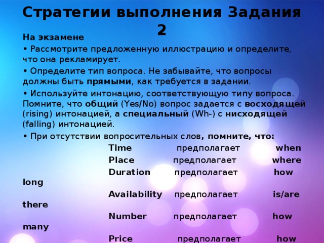 Стратегии выполнения Задания 2 На экзамене • Рассмотрите предложенную иллюстрацию и определите, что она рекламирует. • Определите тип вопроса. Не забывайте, что вопросы должны быть прямыми , как требуется в задании. • Используйте интонацию, соответствующую типу вопроса. Помните, что общий (Yes/No) вопрос задается с восходящей (rising) интонацией, а специальный (Wh-) c нисходящей (falling) интонацией. • При отсутствии вопросительных слов , помните, что:  Time предполагает when  Place предполагает where  Duration предполагает how long  Availability предполагает is/are there  Number предполагает how many  Price предполагает how much • Определите время , которое необходимо использовать и выберите соответствующий вспомогательный глагол • Используйте короткие и четкие формулировки 