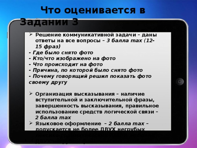  Что оценивается в Задании 3   Решение коммуникативной задачи – даны ответы на все вопросы – 3 балла max ( 12-15 фраз) - Где было снято фото - Кто/что изображено на фото - Что происходит на фото - Причина, по которой было снято фото - Почему говорящий решил показать фото своему другу Организация высказывания – наличие вступительной и заключительной фразы, завершенность высказывания, правильное использование средств логической связи – 2 балла max Языковое оформление – 2 балла max – допускается не более ДВУХ негрубых лексико-грамматических И/ИЛИ не более ДВУХ негрубых фонетических ошибок 