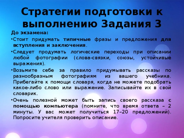 Стратегии подготовки к выполнению Задания 3 До экзамена: Стоит придумать типичные фразы и предложения для вступления и заключения . Следует продумать логические переходы при описании любой фотографии (слова-связки, союзы, устойчивые выражения). Возьмите себе за правило придумывать рассказы по разнообразным фотографиям из вашего учебника. Прибегайте к помощи словаря, когда не можете подобрать какое-либо слово или выражение. Записывайте их в свой словарик. Очень полезной может быть запись своего рассказа с помощью компьютера (помните, что время ответа – 2 минуты. У вас может получиться 17–20 предложений). Попросите учителя проверить описание. 