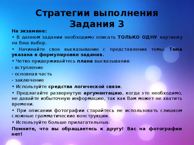 Стратегии выполнения Задания 3 На экзамене: • В данном задании необходимо описать ТОЛЬКО ОДНУ картинку на Ваш выбор. • Начинайте свое высказывание с представления темы. Тема указана в формулировке задания. • Четко придерживайтесь плана высказывания: - вступление - основная часть - заключение • Используйте средства логической связи . • Предлагайте развернутую аргументацию , когда это необходимо, не давайте избыточную информацию, так как Вам может не хватить времени. • При описании фотографии старайтесь не использовать слишком сложные грамматические конструкции. • Используйте больше прилагательных. Помните, что вы обращаетесь к другу! Вас на фотографии нет! 