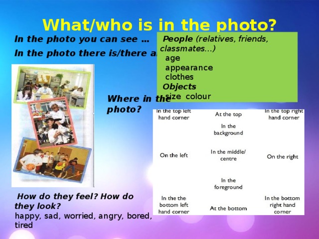 What/who is in the photo? In the photo you can see … In the photo there is/there are …  People  (relatives, friends, classmates…)  age  appearance  clothes  Objects  size colour Where in the photo?  How do they feel?  How do they look? happy, sad, worried, angry, bored, tired 