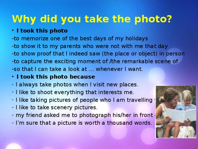 Why did you take the photo? I took this photo -to memorize one of the best days of my holidays -to show it to my parents who were not with me that day -to show proof that I indeed saw (the place or object) in person -to capture the exciting moment of /the remarkable scene of -so that I can take a look at … whenever I want. I took this photo because I always take photos when I visit new places. I like to shoot everything that interests me. I like taking pictures of people who I am travelling with. I like to take scenery pictures. my friend asked me to photograph his/her in front of … I’m sure that a picture is worth a thousand words. 