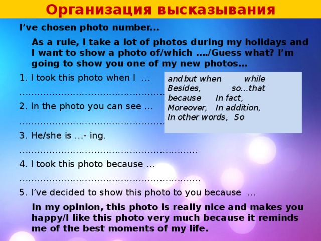 Организация высказывания I’ve chosen photo number...  As a rule, I take a lot of photos during my holidays and I want to show a photo of/which …./Guess what? I’m going to show you one of my new photos… 1. I took this photo when I …    ……………………………………………… .. 2. In the photo you can see … ……………………………………………… .. 3. He/she is …- ing. …………………………………………………… 4. I took this photo because … …………………………………………………… . 5. I’ve decided to show this photo to you because …  In my opinion, this photo is really nice and makes you happy/I like this photo very much because it reminds me of the best moments of my life.  and  but  when while Besides,    so…that because  In fact, Moreover,  In addition, In other words,  So  