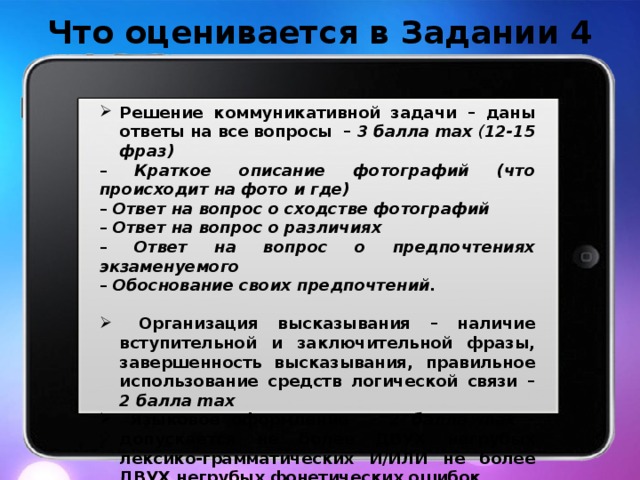 Что оценивается в Задании 4 Решение коммуникативной задачи – даны ответы на все вопросы – 3 балла max ( 12-15 фраз) – Краткое описание фотографий (что происходит на фото и где) – Ответ на вопрос о сходстве фотографий – Ответ на вопрос о различиях – Ответ на вопрос о предпочтениях экзаменуемого – Обоснование своих предпочтений.  Организация высказывания – наличие вступительной и заключительной фразы, завершенность высказывания, правильное использование средств логической связи – 2 балла max  Языковое оформление – 2 балла max – допускается не более ДВУХ негрубых лексико-грамматических И/ИЛИ не более ДВУХ негрубых фонетических ошибок  