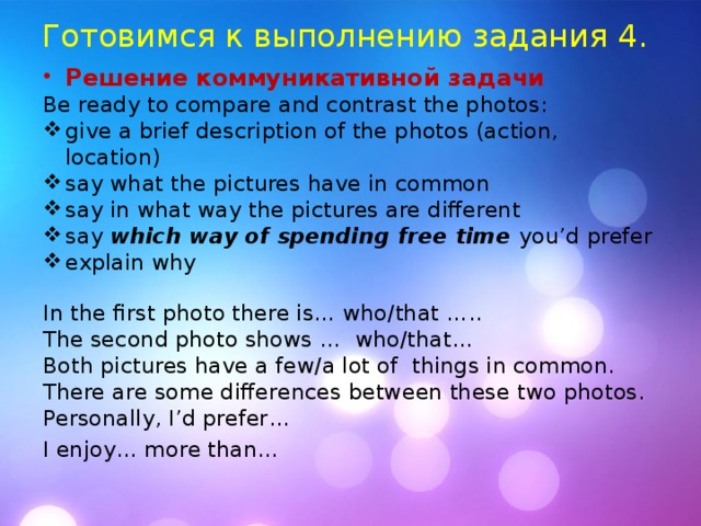 Готовимся к выполнению задания 4. Решение коммуникативной задачи  Be ready to compare and contrast the photos: give a brief description of the photos (action, location) say what the pictures have in common say in what way the pictures are different say which way of spending free time you’d prefer explain why In the first photo there is… who/that ….. The second photo shows … who/that… Both pictures have a few/a lot of things in common. There are some differences between these two photos. Personally, I’d prefer… I enjoy… more than…  