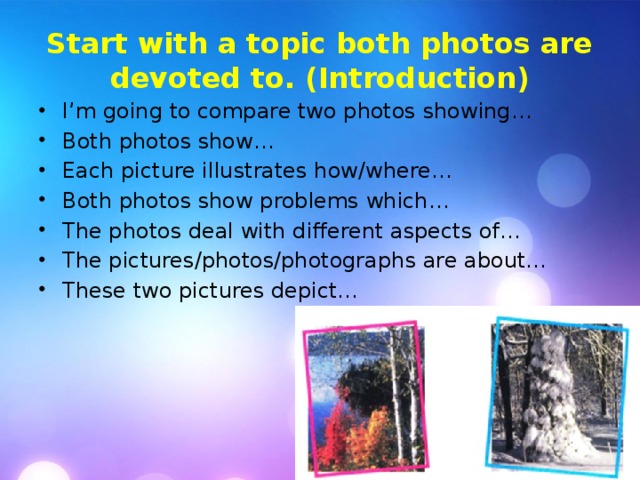 Start with a topic both photos are devoted to. (Introduction) I’m going to compare two photos showing… Both photos show… I’m going to compare two photos showing… Both photos show… Each picture illustrates how/where… Both photos show problems which… The photos deal with different aspects of… The pictures/photos/photographs are about… These two pictures depict… 