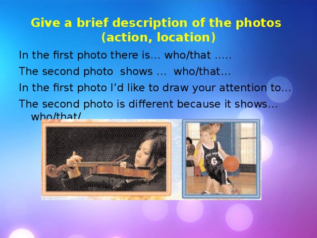 Give a brief description of the photos  (action, location) In the first photo there is… who/that ….. The second photo shows … who/that… In the first photo I’d like to draw your attention to... The second photo is different because it shows… who/that/… 