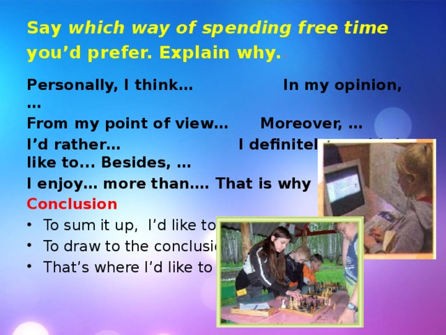 Say which way of spending free time you’d prefer. Explain why. . Personally, I think…  In my opinion, … From my point of view…  Moreover, … I’d rather…   I definitely wouldn’t like to... Besides, … I enjoy… more than…. That is why I prefer... Conclusion To sum it up, I’d like to say that… To draw to the conclusion… That’s where I’d like to end. 