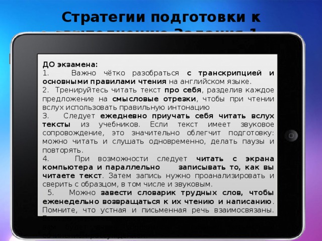 Стратегии подготовки к выполнению Задания 1  ДО экзамена: 1. Важно чётко разобраться с транскрипцией и основными правилами чтения на английском языке. 2. Тренируйтесь читать текст про себя , разделив каждое предложение на смысловые отрезки , чтобы при чтении вслух использовать правильную интонацию 3. Следует ежедневно приучать себя читать вслух тексты из учебников. Если текст имеет звуковое сопровождение, это значительно облегчит подготовку: можно читать и слушать одновременно, делать паузы и повторять. 4. При возможности следует читать с экрана компьютера и параллельно записывать то, как вы читаете текст . Затем запись нужно проанализировать и сверить с образцом, в том числе и звуковым.  5. Можно завести словарик трудных слов, чтобы еженедельно возвращаться к их чтению и написанию . Помните, что устная и письменная речь взаимосвязаны. Если вы научитесь правильно писать эти слова, на экзамене вам будет легче справиться с личным письмом и сочинением-рассуждением.  