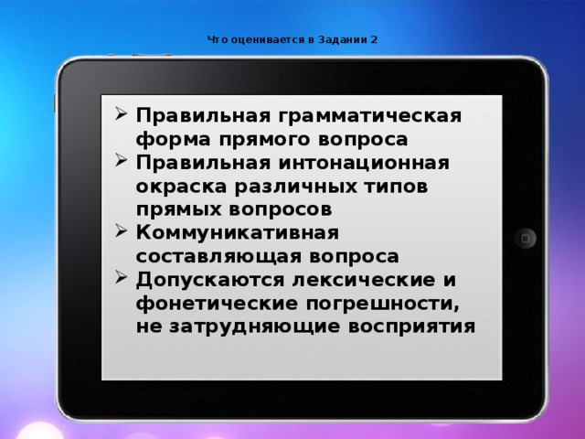  Что оценивается в Задании 2    Правильная грамматическая форма прямого вопроса Правильная интонационная окраска различных типов прямых вопросов Коммуникативная составляющая вопроса Допускаются лексические и фонетические погрешности, не затрудняющие восприятия 