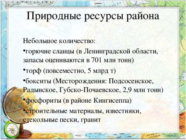 Природные ресурсы района   Небольшое количество: горючие сланцы (в Ленинградской области, запасы оцениваются в 701 млн тонн) торф (повсеместно, 5 млрд т) бокситы (Месторождения: Подсосенское, Радынское, Губско-Почаевское, 2,9 млн тонн) фосфориты (в районе Кингисеппа) строительные материалы, известняки, стекольные пески, гранит  