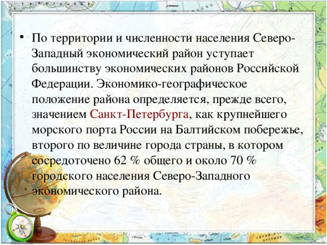 По территории и численности населения Северо-Западный экономический район уступает большинству экономических районов Российской Федерации. Экономико-географическое положение района определяется, прежде всего, значением Санкт-Петербурга , как крупнейшего морского порта России на Балтийском побережье, второго по величине города страны, в котором сосредоточено 62 % общего и около 70 % городского населения Северо-Западного экономического района. 