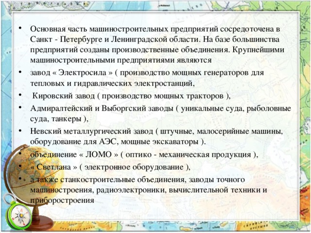 Основная часть машиностроительных предприятий сосредоточена в Санкт - Петербурге и Ленинградской области. На базе большинства предприятий созданы производственные объединения. Крупнейшими машиностроительными предприятиями являются завод « Электросила » ( производство мощных генераторов для тепловых и гидравлических электростанций,  Кировский завод ( производство мощных тракторов ), Адмиралтейский и Выборгский заводы ( уникальные суда, рыболовные суда, танкеры ), Невский металлургический завод ( штучные, малосерийные машины, оборудование для АЭС, мощные экскаваторы ). объединение « ЛОМО » ( оптико - механическая продукция ), « Светлана » ( электронное оборудование ), а также станкостроительные объединения, заводы точного машиностроения, радиоэлектроники, вычислительной техники и приборостроения 
