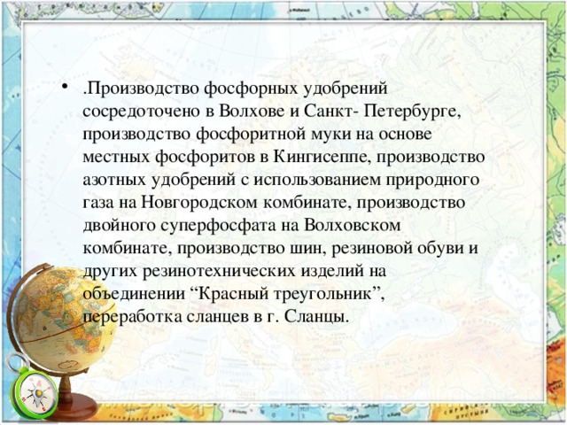 .Производство фосфорных удобрений сосредоточено в Волхове и Санкт- Петербурге, производство фосфоритной муки на основе местных фосфоритов в Кингисеппе, производство азотных удобрений с использованием природного газа на Новгородском комбинате, производство двойного суперфосфата на Волховском комбинате, производство шин, резиновой обуви и других резинотехнических изделий на объединении “Красный треугольник”, переработка сланцев в г. Сланцы. 