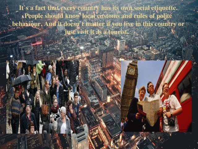 It`s a fact that every country has its own social etiquette. People should know local customs and rules of polite behaviour. And it doesn`t matter if you live in this country or just visit it as a tourist.   