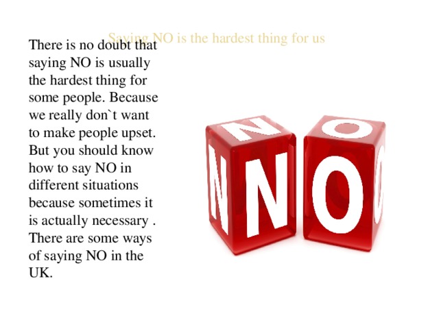 Saying NO is the hardest thing for us There is no doubt that saying NO is usually the hardest thing for some people. Because we really don`t want to make people upset. But you should know how to say NO in different situations because sometimes it is actually necessary . There are some ways of saying NO in the UK. 