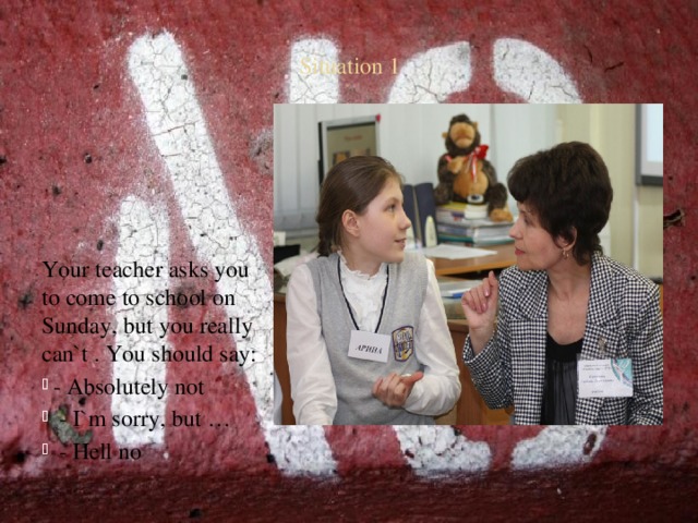 Situation 1 Your teacher asks you to come to school on Sunday, but you really can`t . You should say:  - Absolutely not  - I`m sorry, but …  - Hell no 