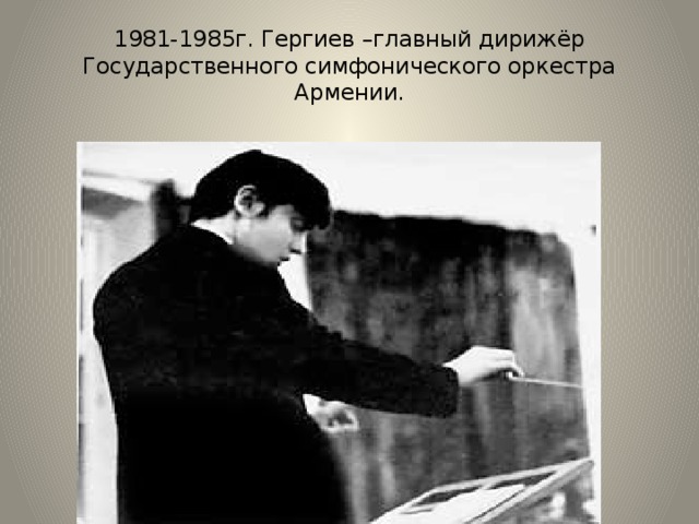 1981-1985г. Гергиев –главный дирижёр Государственного симфонического оркестра Армении. 