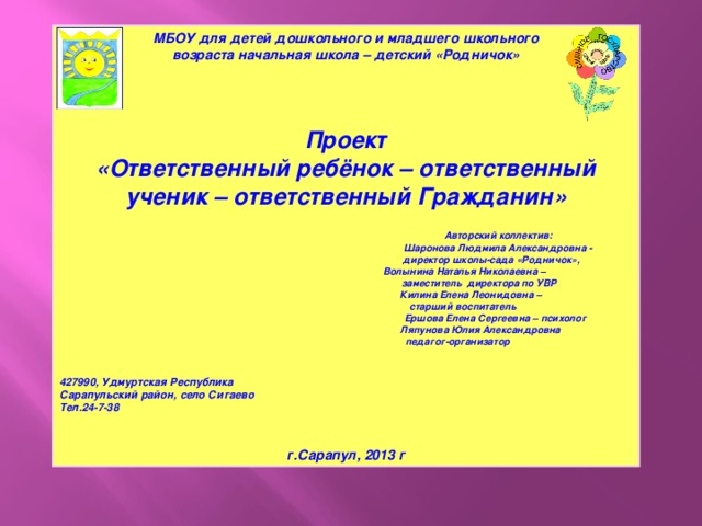 МБОУ для детей дошкольного и младшего школьного  возраста начальная школа – детский «Родничок»   Проект «Ответственный ребёнок – ответственный ученик – ответственный Гражданин»   Авторский коллектив:  Шаронова Людмила Александровна -  директор школы-сада «Родничок»,  Волынина Наталья Николаевна –  заместитель директора по УВР  Килина Елена Леонидовна –  старший воспитатель  Ершова Елена Сергеевна – психолог  Ляпунова Юлия Александровна  педагог-организатор   427990, Удмуртская Республика Сарапульский район, село Сигаево Тел.24-7-38   г.Сарапул, 2013 г