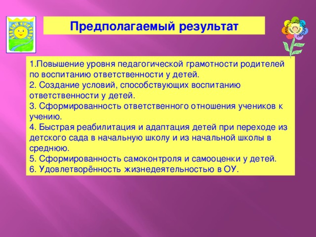 Предполагаемый результат 1.Повышение уровня педагогической грамотности родителей по воспитанию ответственности у детей. 2. Создание условий, способствующих воспитанию ответственности у детей. 3. Сформированность ответственного отношения учеников к учению. 4. Быстрая реабилитация и адаптация детей при переходе из детского сада в начальную школу и из начальной школы в среднюю. 5. Сформированность самоконтроля и самооценки у детей. 6. Удовлетворённость жизнедеятельностью в ОУ.