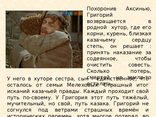 Похоронив Аксинью, Григорий возвращается в родной хутор, где его корни, курень, близкая казачьему сердцу степь, он решает : принять наказание за содеянное, чтобы очистить совесть. Сколько потерь, смертей, но земля-то осталась. У него в хуторе сестра, сын – единственное, что осталось от семьи Мелеховых. Страшный итог исканий казачьей правды. Каждый проходит свой путь по-своему. У Григория этот путь тяжёлый, мучительный, но свой, путь казака. Григорий не согнулся под ветрами страшных времён и исторических перемен, хотя многое потерял, во многом разочаровался. 