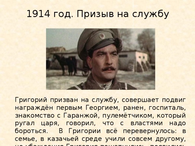 1914 год. Призыв на службу Григорий призван на службу, совершает подвиг награждён первым Георгием, ранен, госпиталь, знакомство с Гаранжой, пулемётчиком, который ругал царя, говорил, что с властями надо бороться. В Григории всё перевернулось: в семье, в казачьей среде учили совсем другому, но убеждения Григория пошатнулись, появились сомнения. 