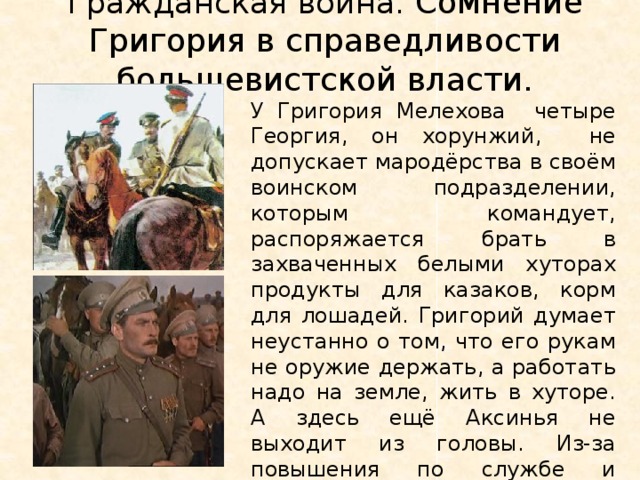Гражданская война. Сомнение Григория в справедливости большевистской власти.   У Григория Мелехова четыре Георгия, он хорунжий, не допускает мародёрства в своём воинском подразделении, которым командует, распоряжается брать в захваченных белыми хуторах продукты для казаков, корм для лошадей. Григорий думает неустанно о том, что его рукам не оружие держать, а работать надо на земле, жить в хуторе. А здесь ещё Аксинья не выходит из головы. Из-за повышения по службе и разности во взглядах он растерял друзей. Григорий Мелехов одинок. Не понимают его казаки. 