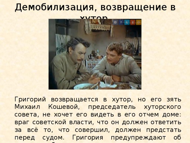 Демобилизация, возвращение в хутор. Григорий возвращается в хутор, но его зять Михаил Кошевой, председатель хуторского совета, не хочет его видеть в его отчем доме: враг советской власти, что он должен ответить за всё то, что совершил, должен предстать перед судом. Григория предупреждают об аресте, он бежит ночью из хутора. 