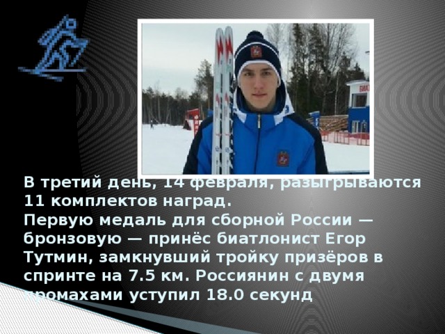 В третий день, 14 февраля, разыгрываются 11 комплектов наград.  Первую медаль для сборной России — бронзовую — принёс биатлонист Егор Тутмин, замкнувший тройку призёров в спринте на 7.5 км. Россиянин с двумя промахами уступил 18.0 секунд    