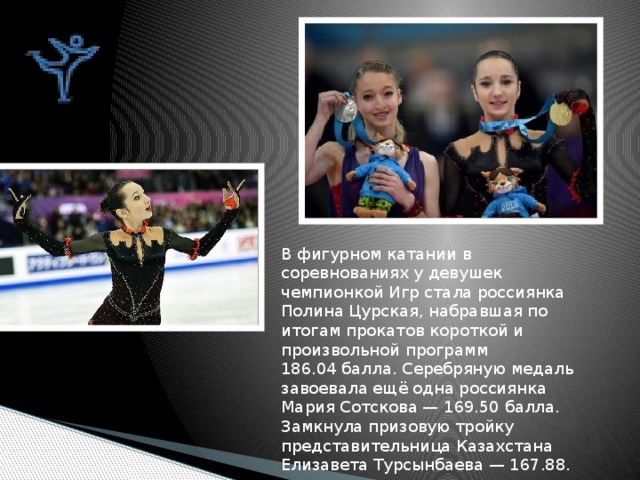 В фигурном катании в соревнованиях у девушек чемпионкой Игр стала россиянка Полина Цурская, набравшая по итогам прокатов короткой и произвольной программ 186.04 балла. Серебряную медаль завоевала ещё одна россиянка Мария Сотскова — 169.50 балла. Замкнула призовую тройку представительница Казахстана Елизавета Турсынбаева — 167.88. 