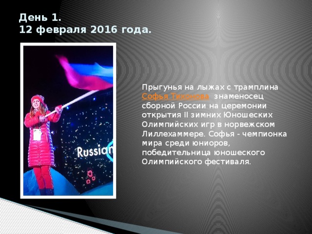 День 1.  12 февраля 2016 года.   Прыгунья на лыжах с трамплина  Софья Тихонова   знаменосец сборной России на церемонии открытия II зимних Юношеских Олимпийских игр в норвежском Лиллехаммере. Софья - чемпионка мира среди юниоров, победительница юношеского Олимпийского фестиваля. 