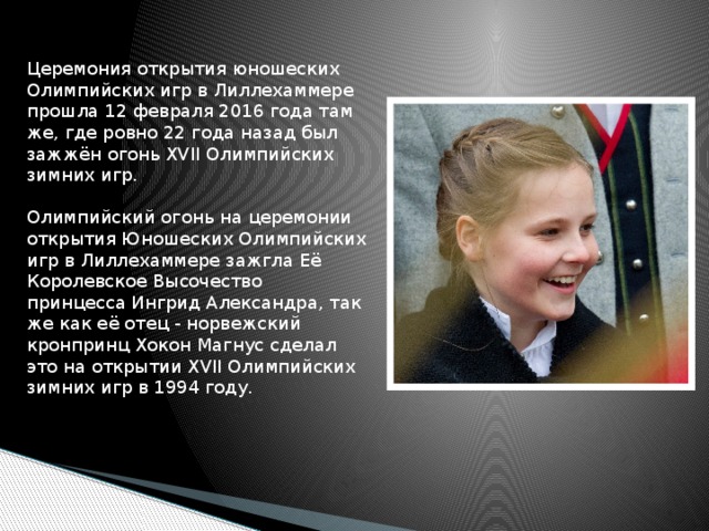 Церемония открытия юношеских Олимпийских игр в Лиллехаммере прошла 12 февраля 2016 года там же, где ровно 22 года назад был зажжён огонь XVII Олимпийских зимних игр.   Олимпийский огонь на церемонии открытия Юношеских Олимпийских игр в Лиллехаммере зажгла Её Королевское Высочество принцесса Ингрид Александра, так же как её отец - норвежский кронпринц Хокон Магнус сделал это на открытии XVII Олимпийских зимних игр в 1994 году.    