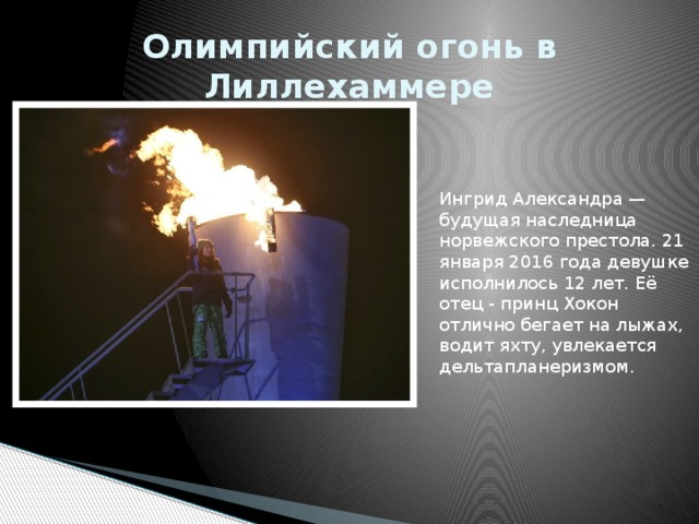 Олимпийский огонь в Лиллехаммере  Ингрид Александра — будущая наследница норвежского престола. 21 января 2016 года девушке исполнилось 12 лет. Её отец - принц Хокон отлично бегает на лыжах, водит яхту, увлекается дельтапланеризмом.  
