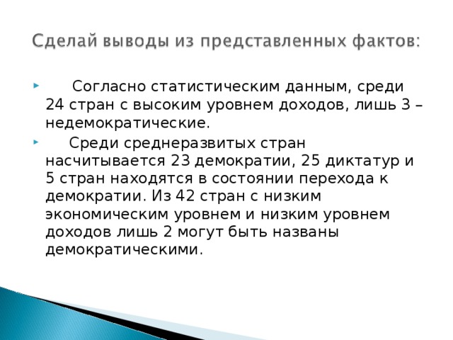  Согласно статистическим данным, среди 24 стран с высоким уровнем доходов, лишь 3 – недемократические.  Среди среднеразвитых стран насчитывается 23 демократии, 25 диктатур и 5 стран находятся в состоянии перехода к демократии. Из 42 стран с низким экономическим уровнем и низким уровнем доходов лишь 2 могут быть названы демократическими. 