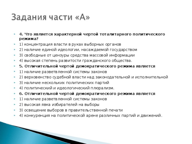 4. Что является характерной чертой тоталитарного политического режима? 1) концентрация власти в руках выборных органов 2) наличие единой идеологии, насаждаемой государством 3) свободные от цензуры средства массовой информации 4) высокая степень развитости гражданского общества. 5. Отличительной чертой демократического режима является 1) наличие разветвленной системы законов 2) верховенство судебной власти над законодательной и исполнительной 3) наличие нескольких политических партий 4) политический и идеологический плюрализм. 6. Отличительной чертой демократического режима является 1) наличие разветвленной системы законов 2) высокая явка избирателей на выборы 3) освещение выборов в правительственной печати 4) конкуренция на политической арене различных партий и движений. 