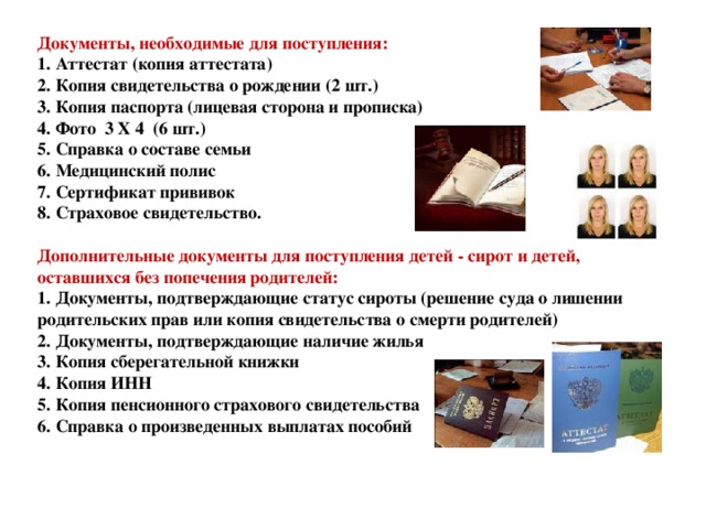 Документы, необходимые для поступления:  1. Аттестат (копия аттестата)  2. Копия свидетельства о рождении (2 шт.)  3. Копия паспорта (лицевая сторона и прописка)  4. Фото 3 Х 4 (6 шт.)  5. Справка о составе семьи  6. Медицинский полис  7. Сертификат прививок  8. Страховое свидетельство.   Дополнительные документы для поступления детей - сирот и детей, оставшихся без попечения родителей:  1. Документы, подтверждающие статус сироты (решение суда о лишении родительских прав или копия свидетельства о смерти родителей)  2. Документы, подтверждающие наличие жилья  3. Копия сберегательной книжки  4. Копия ИНН  5. Копия пенсионного страхового свидетельства  6. Справка о произведенных выплатах пособий   