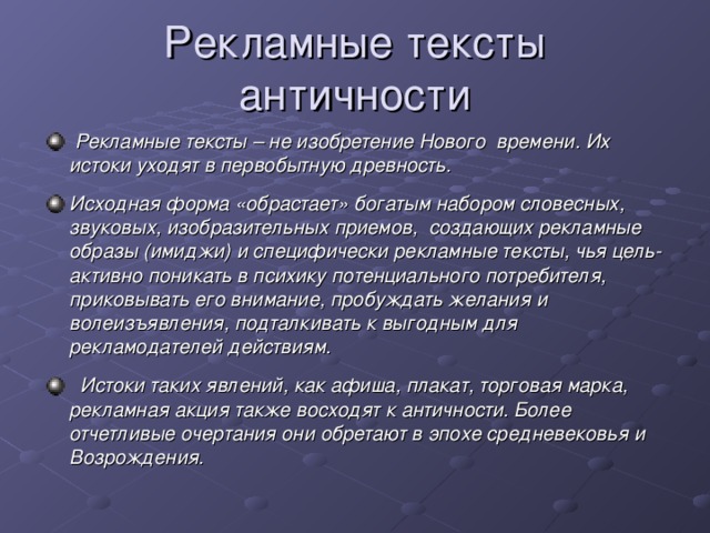 Рекламные тексты античности   Рекламные тексты – не изобретение Нового  времени. Их истоки уходят в первобытную древность. Исходная форма «обрастает» богатым набором словесных, звуковых, изобразительных приемов,  создающих рекламные образы (имиджи) и специфически рекламные тексты, чья цель- активно поникать в психику потенциального потребителя, приковывать его внимание, пробуждать желания и волеизъявления, подталкивать к выгодным для рекламодателей действиям.   Истоки таких явлений, как афиша, плакат, торговая марка, рекламная акция также восходят к античности. Более отчетливые очертания они обретают в эпохе средневековья и Возрождения. 