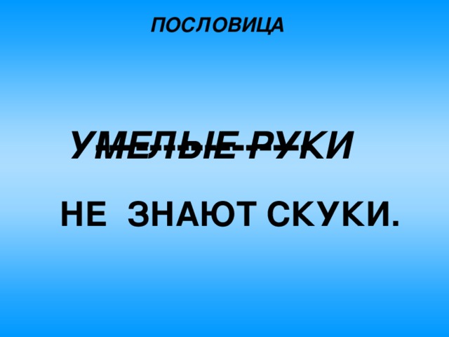 ПОСЛОВИЦА ---------------- УМЕЛЫЕ РУКИ  НЕ  ЗНАЮТ СКУКИ. 