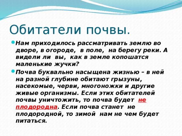Обитатели почвы. Нам приходилось рассматривать землю во дворе, в огороде, в поле, на берегу реки. А видели ли вы, как в земле копошатся маленькие жучки? Почва буквально насыщена жизнью – в ней на разной глубине обитают грызуны, насекомые, черви, многоножки и другие живые организмы. Если этих обитателей почвы уничтожить, то почва будет не  плодородна . Если почва станет не плодородной, то зимой нам не чем будет питаться. 