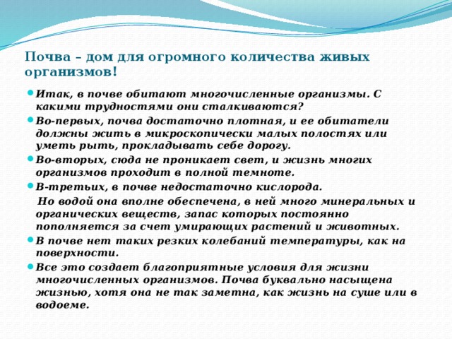 Почва – дом для огромного количества живых организмов! Итак, в почве обитают многочисленные организмы. С какими трудностями они сталкиваются? Во-первых, почва достаточно плотная, и ее обитатели должны жить в микроскопически малых полостях или уметь рыть, прокладывать себе дорогу. Во-вторых, сюда не проникает свет, и жизнь многих организмов проходит в полной темноте. В-третьих, в почве недостаточно кислорода.  Но водой она вполне обеспечена, в ней много минеральных и органических веществ, запас которых постоянно пополняется за счет умирающих растений и животных. В почве нет таких резких колебаний температуры, как на поверхности. Все это создает благоприятные условия для жизни многочисленных организмов. Почва буквально насыщена жизнью, хотя она не так заметна, как жизнь на суше или в водоеме. 