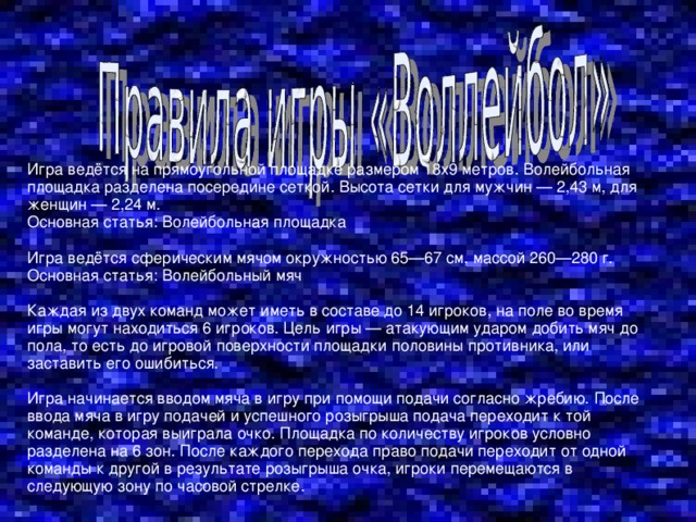 Игра ведётся на прямоугольной площадке размером 18х9 метров. Волейбольная площадка разделена посередине сеткой. Высота сетки для мужчин — 2,43 м, для женщин — 2,24 м. Основная статья: Волейбольная площадка Игра ведётся сферическим мячом окружностью 65—67 см, массой 260—280 г. Основная статья: Волейбольный мяч Каждая из двух команд может иметь в составе до 14 игроков, на поле во время игры могут находиться 6 игроков. Цель игры — атакующим ударом добить мяч до пола, то есть до игровой поверхности площадки половины противника, или заставить его ошибиться. Игра начинается вводом мяча в игру при помощи подачи согласно жребию. После ввода мяча в игру подачей и успешного розыгрыша подача переходит к той команде, которая выиграла очко. Площадка по количеству игроков условно разделена на 6 зон. После каждого перехода право подачи переходит от одной команды к другой в результате розыгрыша очка, игроки перемещаются в следующую зону по часовой стрелке. 
